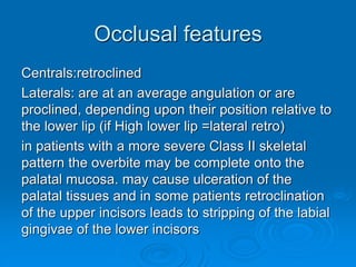 Occlusal features
Centrals:retroclined
Laterals: are at an average angulation or are
proclined, depending upon their position relative to
the lower lip (if High lower lip =lateral retro)
in patients with a more severe Class II skeletal
pattern the overbite may be complete onto the
palatal mucosa. may cause ulceration of the
palatal tissues and in some patients retroclination
of the upper incisors leads to stripping of the labial
gingivae of the lower incisors
 
