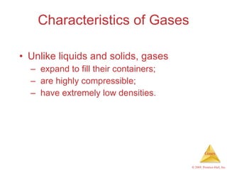 Characteristics of Gases Unlike liquids and solids, gases expand to fill their containers; are highly compressible; have extremely low densities. 