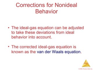 Corrections for Nonideal Behavior The ideal-gas equation can be adjusted to take these deviations from ideal behavior into account. The corrected ideal-gas equation is known as the  van der Waals equation . 