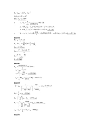 I O = I REF = K n (VIQ − VTN )
                                    2



0.40 = 0.25 (VIQ − 1)
                             2



Then VIQ = 2.265 V
                              1          1
b.             r0 = r02 =         =                = 125 kΩ
                             λ I 0 ( 0.02 )( 0.4 )
              g m = 2 K n (VIQ − VTN ) = 2 ( 0.25 )( 2.26 − 1) = 0.632 mA/V
              Av = − g m ( r0 || r02 ) = − ( 0.632 )(125 ||125 ) ⇒ Av = −39.5
                                                 39.4
c.            Av = − g m ( r0 || r02 || RL ) −        = − ( 0.632 )( 62.5 || RL ) ⇒ 62.5 || RL = 31.25 ⇒ RL = 62.5 kΩ
                                                  2

TYU10.1
For I 0 = 0.75 mA
            ⎛    2⎞            ⎛    2 ⎞
I REF = I 0 ⎜ 1 + ⎟ = ( 0.75 ) ⎜1 +   ⎟
            ⎝ β⎠               ⎝ 100 ⎠
I REF = 0.765 mA
          V + − VBE ( on ) − V −
I REF =
                        R1
       5 − 0.7 − ( −5 )
R1 =
         0.765
R1 = 12.2 kΩ

TYU10.2
         10 − ( 0.7 )( 2 )
I REF =                    = 0.717 mA
               12
   I 0 ≈ I REF = 0.717
         V       100
    r0 = A =            ⇒ r0 = 139.5 kΩ
         I 0 0.717
          1             4
 ΔI 0 =      ΔVCE 2 =       ⇒ ΔI 0 = 0.0287 mA
          r0          139.5

TYU10.3
                      1               0.50
 I 0 = I REF ⋅                 =                 ⇒ I 0 = 0.4996 mA
                 ⎛      2     ⎞ ⎛        2 ⎞
                 ⎜1 +
                 ⎜ β (1 + β ) ⎟ ⎜ 1 + 50 ( 51) ⎟
                              ⎟ ⎜              ⎟
                 ⎝            ⎠ ⎝              ⎠
         I0
I B3 =        ⇒ I B 3 = 9.99 μ A
         β
       ⎛1+ β ⎞
I E3 = ⎜      ⎟ I C 3 = I E 3 = 0.5096 mA
       ⎝ β ⎠
          IE3         0.5096
IC 2 =           =               ⇒ I C 2 = 0.490 mA = I C1
       ⎛     2⎞ ⎛           2⎞
       ⎜ 1 + ⎟ ⎜ 1 + 50 ⎟
       ⎝ β⎠ ⎝                  ⎠
                 IC 2
I B1 = I B 2 =          ⇒ I B1 = I B 2 = 9.80 μ A
                  β

TYU10.4
 