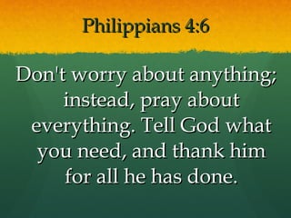 Philippians 4:6 Don't worry about anything; instead, pray about everything. Tell God what you need, and thank him for all he has done. 