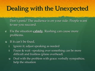 Dealing with the Unexpected Don’t panic! The audience is on your side. People want to see you succeed. Fix the situation  calmly . Rushing can cause more problems. If it can’t be fixed,  Ignore it; adjust speaking as needed Pause & wait –speaking over something can be more difficult and fruitless (plane overhead) Deal with the problem with grace; verbally sympathize, help the situation 