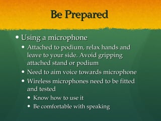 Be Prepared  Using a microphone Attached to podium, relax hands and leave to your side. Avoid gripping attached stand or podium  Need to aim voice towards microphone Wireless microphones need to be fitted and tested Know how to use it Be comfortable with speaking 