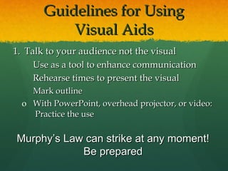 Guidelines for Using Visual Aids Talk to your audience not the visual Use as a tool to enhance communication Rehearse times to present the visual Mark outline  With PowerPoint, overhead projector, or video:  Practice the use Murphy’s Law can strike at any moment! Be prepared 
