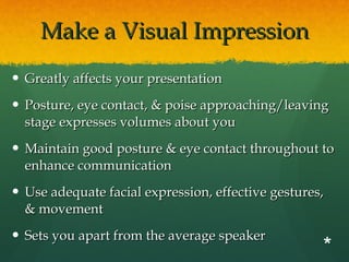 Make a Visual Impression Greatly affects your presentation Posture, eye contact, & poise approaching/leaving stage expresses volumes about you Maintain good posture & eye contact throughout to enhance communication Use adequate facial expression, effective gestures, & movement Sets you apart from the average speaker  * 