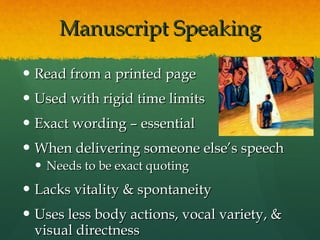 Manuscript Speaking Read from a printed page Used with rigid time limits Exact wording – essential When delivering someone else’s speech Needs to be exact quoting Lacks vitality & spontaneity Uses less body actions, vocal variety, & visual directness 