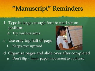 “ Manuscript” Reminders Type in large enough font to read set on podium Try various sizes Use only top half of page Keeps eyes upward Organize pages and slide over after completed Don’t flip – limits paper movement to audience 