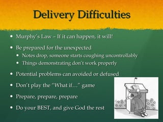 Delivery Difficulties Murphy’s Law – If it can happen, it will! Be prepared for the unexpected Notes drop, someone starts coughing uncontrollably Things demonstrating don’t work properly Potential problems can avoided or defused Don’t play the “What if…” game Prepare, prepare, prepare Do your BEST, and give God the rest 