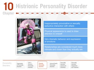 Discomfort in situations where s/he is not the center of attentionInappropriately provocative or sexually seductive interaction with othersEmotions that shift rapidly and do not seem “real”Physical appearance is used to draw attention to oneselfSpeech characterized by unsupported “impressions”Very dramatic behavior and expression of emotionsVery suggestible and easily influencedRelationships are considered much more intimate and closer than they actually areOdd or EccentricPersonality DisordersPersonalityDisorders:Causes andPreventionPersonalityDisorders:Assessmentand TreatmentOrganization of Personality DisordersDramatic Personality DisordersAnxious/FearfulPersonalityDisorders