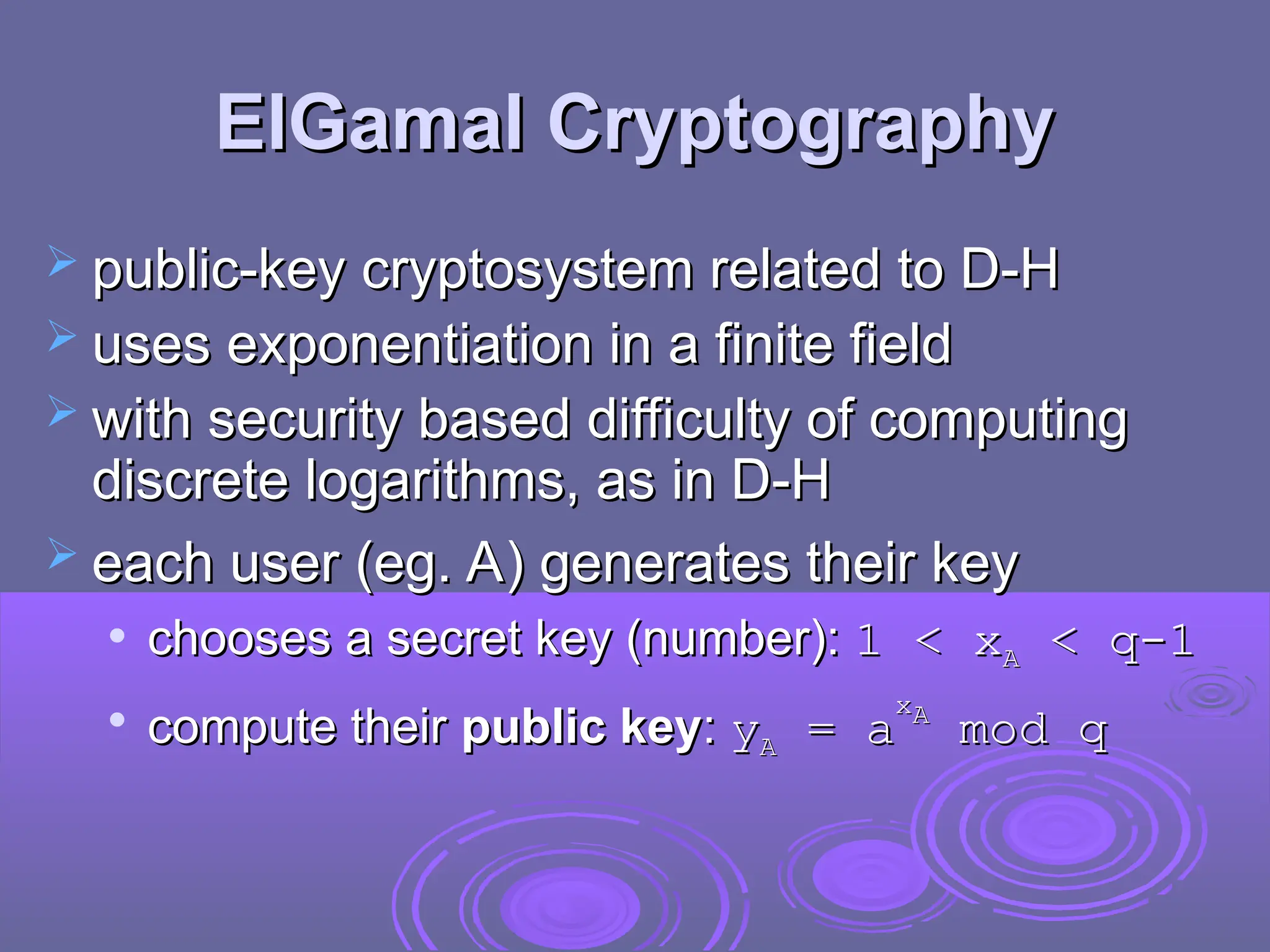 ElGamal Cryptography
ElGamal Cryptography
 public-key cryptosystem related to D-H
public-key cryptosystem related to D-H
 uses exponentiation in a finite field
uses exponentiation in a finite field
 with security based difficulty of computing
with security based difficulty of computing
discrete logarithms, as in D-H
discrete logarithms, as in D-H
 each user (eg. A) generates their key
each user (eg. A) generates their key
 chooses a secret key (number):
chooses a secret key (number): 1 <
1 < x
xA
A < q-1
< q-1

compute their
compute their public key
public key:
: y
yA
A =
= a
a
x
xA
A
mod q
mod q
 
