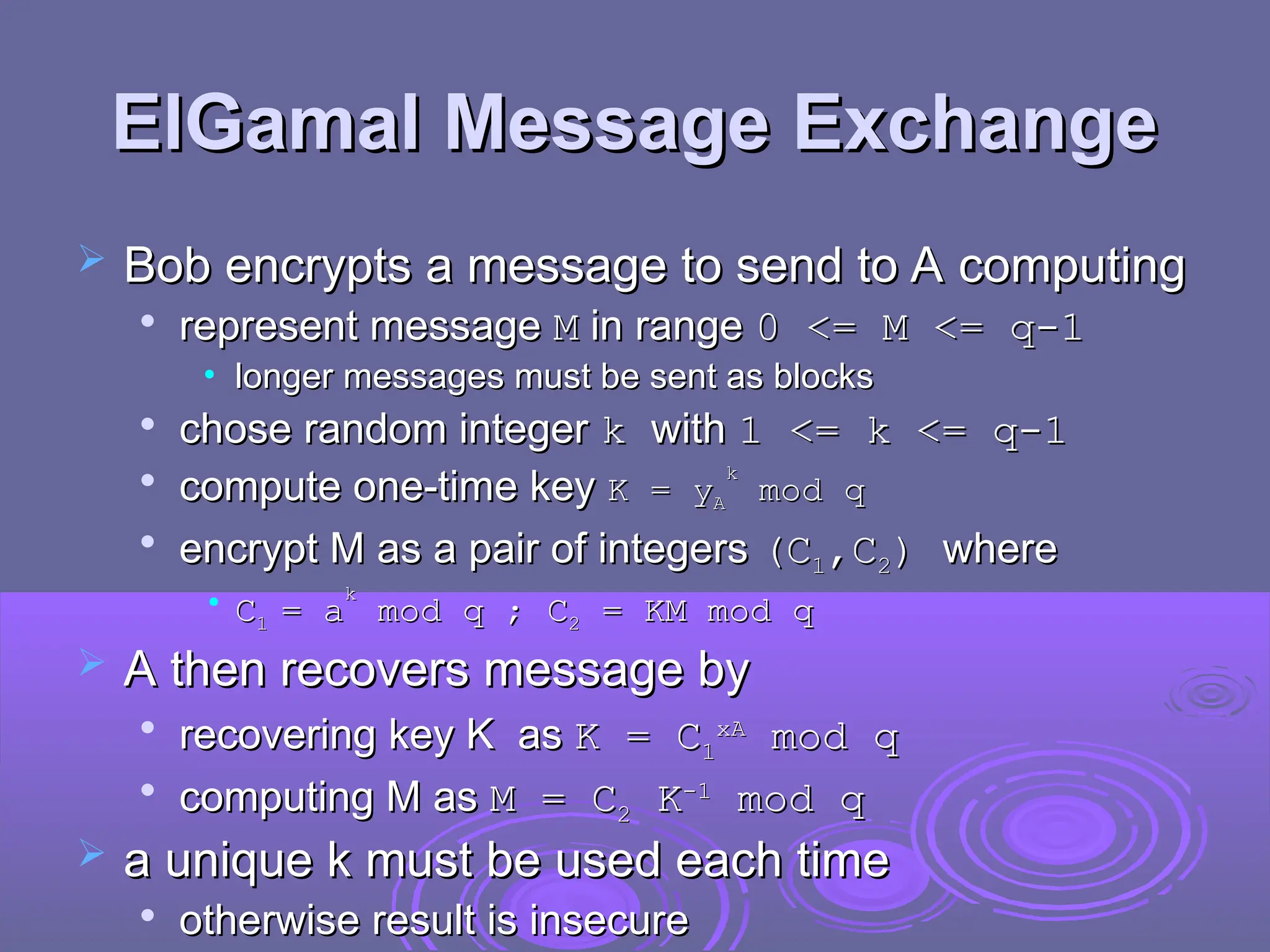 ElGamal Message Exchange
ElGamal Message Exchange
 Bob encrypts a message to send to A computing
Bob encrypts a message to send to A computing

represent message
represent message M
M in range
in range 0 <= M <= q-1
0 <= M <= q-1
• longer messages must be sent as blocks
longer messages must be sent as blocks

chose random integer
chose random integer k
k with
with 1 <= k <= q-1
1 <= k <= q-1

compute one-time key
compute one-time key K = y
K = yA
A
k
k
mod q
mod q

encrypt M as a pair of integers
encrypt M as a pair of integers (C
(C1
1,C
,C2
2)
) where
where
• C
C1
1 =
= a
a
k
k
mod q ;
mod q ; C
C2
2 = KM mod q
= KM mod q
 A then recovers message by
A then recovers message by

recovering key K as
recovering key K as K =
K = C
C1
1
x
xA
A
mod q
mod q

computing M as
computing M as M = C
M = C2
2 K
K-1
-1
mod q
mod q
 a unique k must be used each time
a unique k must be used each time

otherwise result is insecure
otherwise result is insecure
 