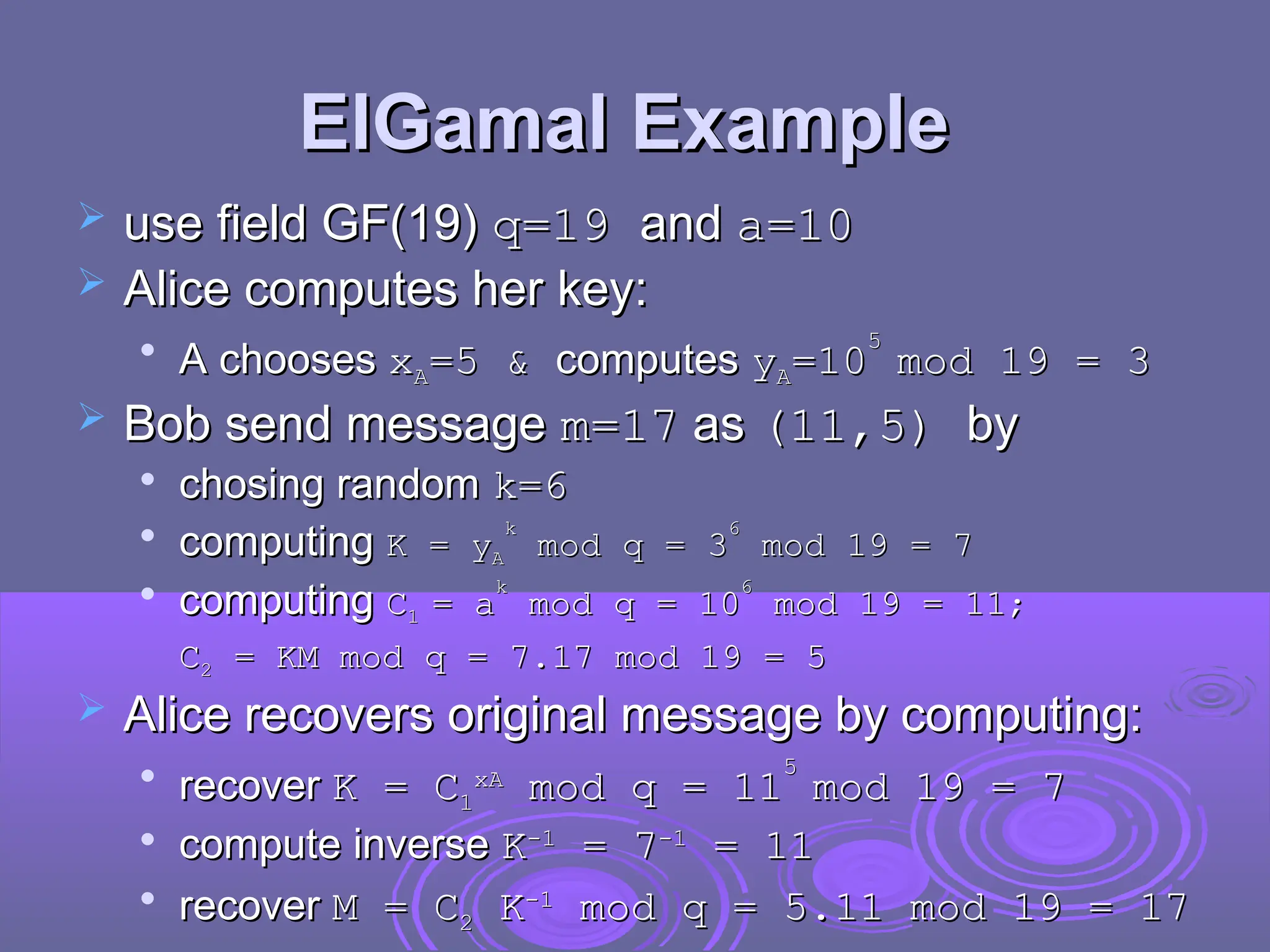 ElGamal Example
ElGamal Example
 use field GF(19)
use field GF(19) q=19
q=19 and
and a
a=10
=10
 Alice computes her key:
Alice computes her key:

A chooses
A chooses x
xA
A=5 &
=5 & computes
computes y
yA
A=
=10
10
5
5
mod 19 = 3
mod 19 = 3
 Bob send message
Bob send message m=17
m=17 as
as (11,5)
(11,5) by
by

chosing random
chosing random k=6
k=6

computing
computing K = y
K = yA
A
k
k
mod q = 3
mod q = 3
6
6
mod 19 = 7
mod 19 = 7

computing
computing C
C1
1 =
= a
a
k
k
mod q = 10
mod q = 10
6
6
mod 19 = 11;
mod 19 = 11;
C
C2
2 = KM mod q = 7.17 mod 19 = 5
= KM mod q = 7.17 mod 19 = 5
 Alice recovers original message by computing:
Alice recovers original message by computing:

recover
recover K =
K = C
C1
1
x
xA
A
mod q =
mod q = 11
11
5
5
mod 19 = 7
mod 19 = 7

compute inverse
compute inverse K
K-1
-1
= 7
= 7-1
-1
= 11
= 11

recover
recover M = C
M = C2
2 K
K-1
-1
mod q = 5.11 mod 19 = 17
mod q = 5.11 mod 19 = 17
 