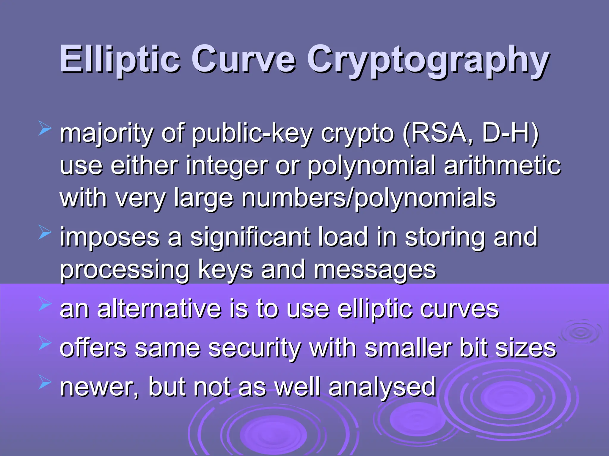 Elliptic Curve Cryptography
Elliptic Curve Cryptography
 majority of public-key crypto (RSA, D-H)
majority of public-key crypto (RSA, D-H)
use either integer or polynomial arithmetic
use either integer or polynomial arithmetic
with very large numbers/polynomials
with very large numbers/polynomials
 imposes a significant load in storing and
imposes a significant load in storing and
processing keys and messages
processing keys and messages
 an alternative is to use elliptic curves
an alternative is to use elliptic curves
 offers same security with smaller bit sizes
offers same security with smaller bit sizes
 newer, but not as well analysed
newer, but not as well analysed
 