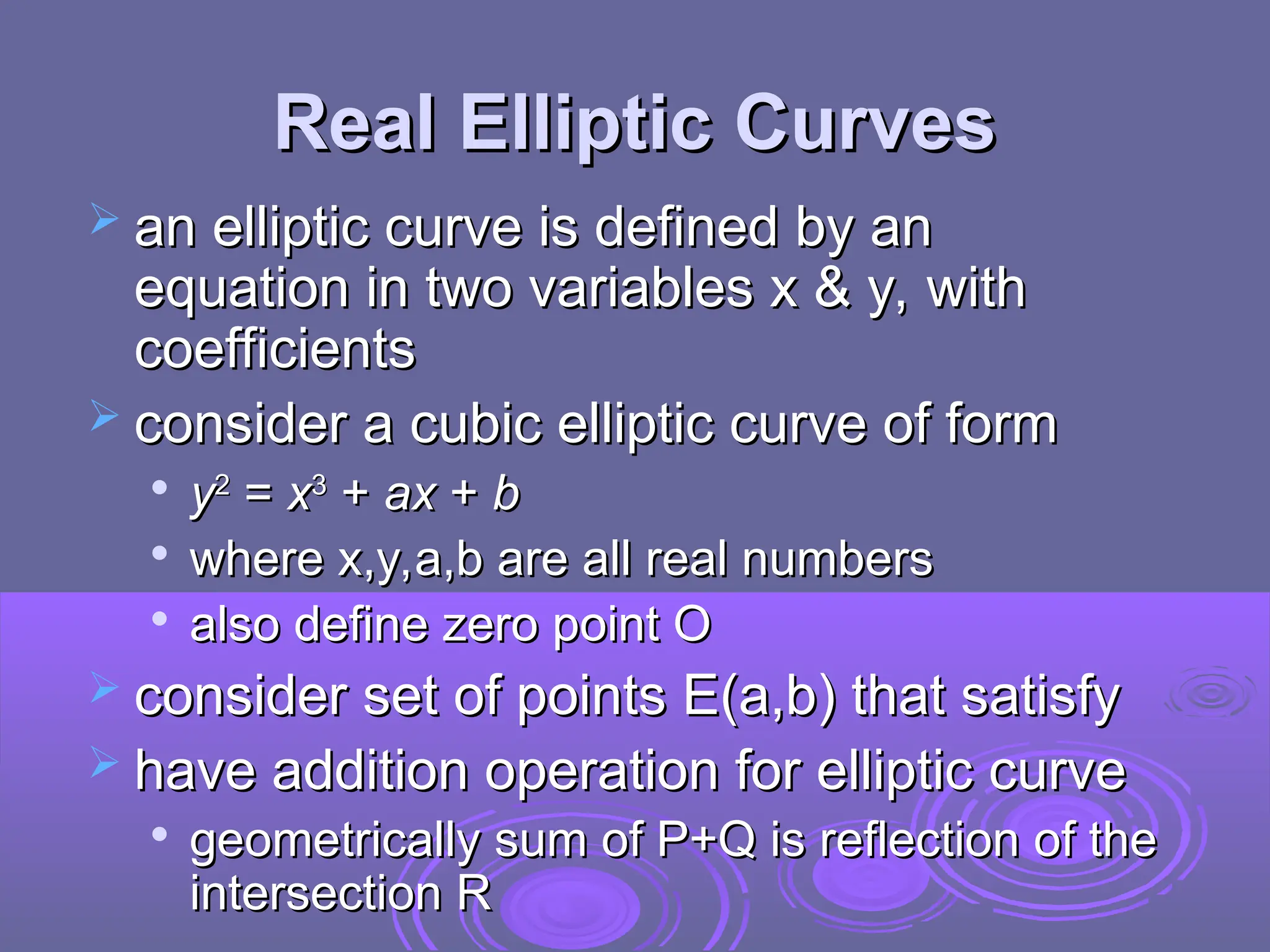 Real Elliptic Curves
Real Elliptic Curves
 an
an elliptic curve is defined by an
elliptic curve is defined by an
equation in two variables x & y, with
equation in two variables x & y, with
coefficients
coefficients
 consider a cubic elliptic curve of form
consider a cubic elliptic curve of form

y
y2
2
=
= x
x3
3
+
+ ax
ax +
+ b
b

where x,y,a,b are all real numbers
where x,y,a,b are all real numbers

also define zero point O
also define zero point O
 consider set of points E(a,b) that satisfy
consider set of points E(a,b) that satisfy
 have addition operation for elliptic curve
have addition operation for elliptic curve

geometrically sum of P+Q is reflection of the
geometrically sum of P+Q is reflection of the
intersection R
intersection R
 
