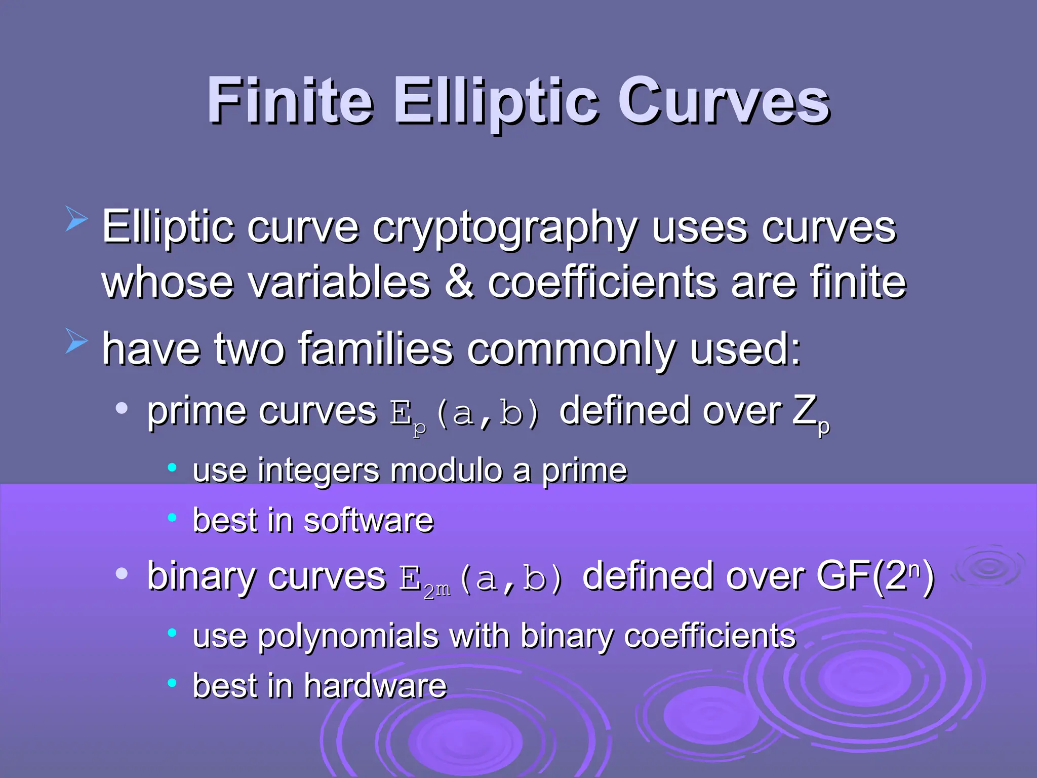 Finite Elliptic Curves
Finite Elliptic Curves
 Elliptic curve cryptography uses curves
Elliptic curve cryptography uses curves
whose variables & coefficients are finite
whose variables & coefficients are finite
 have two families commonly used:
have two families commonly used:
 prime curves
prime curves E
Ep
p(a,b)
(a,b) defined over Z
defined over Zp
p
• use integers modulo a prime
use integers modulo a prime
• best in software
best in software
 binary curves
binary curves E
E2
2m
m(a,b)
(a,b) defined over GF(2
defined over GF(2n
n
)
)
• use polynomials with binary coefficients
use polynomials with binary coefficients
• best in hardware
best in hardware
 