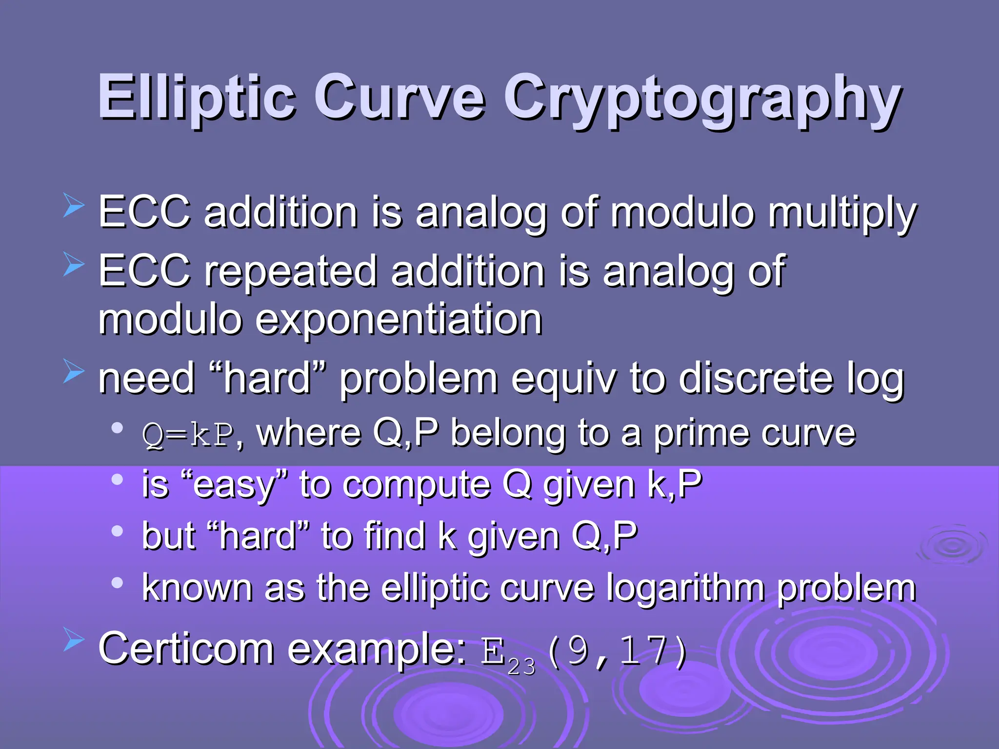 Elliptic Curve Cryptography
Elliptic Curve Cryptography
 ECC addition is analog of modulo multiply
ECC addition is analog of modulo multiply
 ECC repeated addition is analog of
ECC repeated addition is analog of
modulo exponentiation
modulo exponentiation
 need “hard” problem equiv to discrete log
need “hard” problem equiv to discrete log

Q=kP
Q=kP, where Q,P belong to a prime curve
, where Q,P belong to a prime curve

is “easy” to compute Q given k,P
is “easy” to compute Q given k,P

but “hard” to find k given Q,P
but “hard” to find k given Q,P

known as the elliptic curve logarithm problem
known as the elliptic curve logarithm problem
 Certicom example:
Certicom example: E
E23
23(9,17)
(9,17)
 