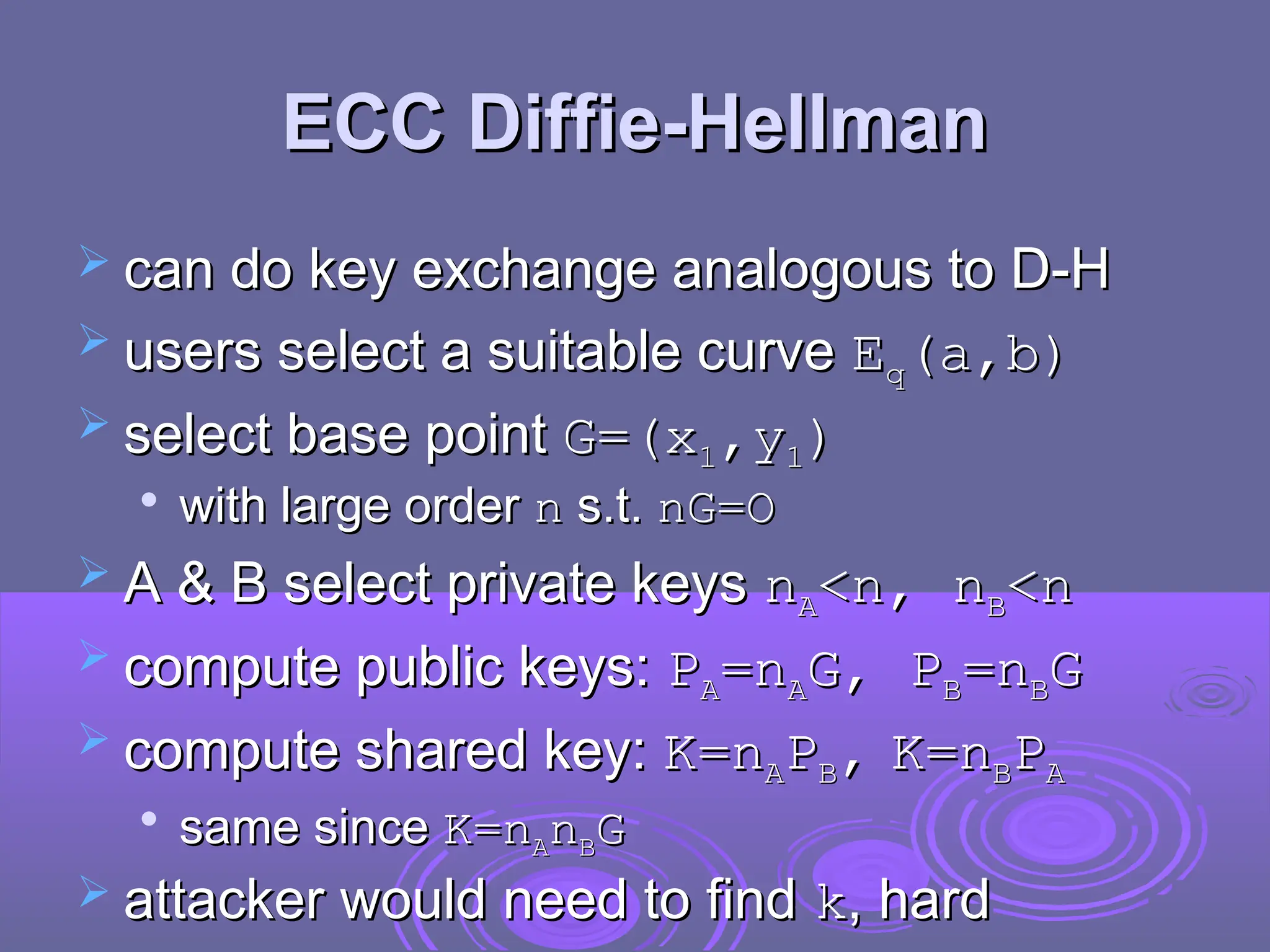ECC Diffie-Hellman
ECC Diffie-Hellman
 can do key exchange analogous to D-H
can do key exchange analogous to D-H
 users select a suitable curve
users select a suitable curve E
Eq
q(a,b)
(a,b)
 select base point
select base point G=(x
G=(x1
1,y
,y1
1)
)

with large order
with large order n
n s.t.
s.t. nG=O
nG=O
 A & B select private keys
A & B select private keys n
nA
A<n, n
<n, nB
B<n
<n
 compute public keys:
compute public keys: P
PA
A=n
=nA
AG,
G, P
PB
B=n
=nB
BG
G
 compute shared key:
compute shared key: K
K=n
=nA
AP
PB
B,
, K
K=n
=nB
BP
PA
A

same since
same since K
K=n
=nA
An
nB
BG
G
 attacker would need to find
attacker would need to find k
k, hard
, hard
 