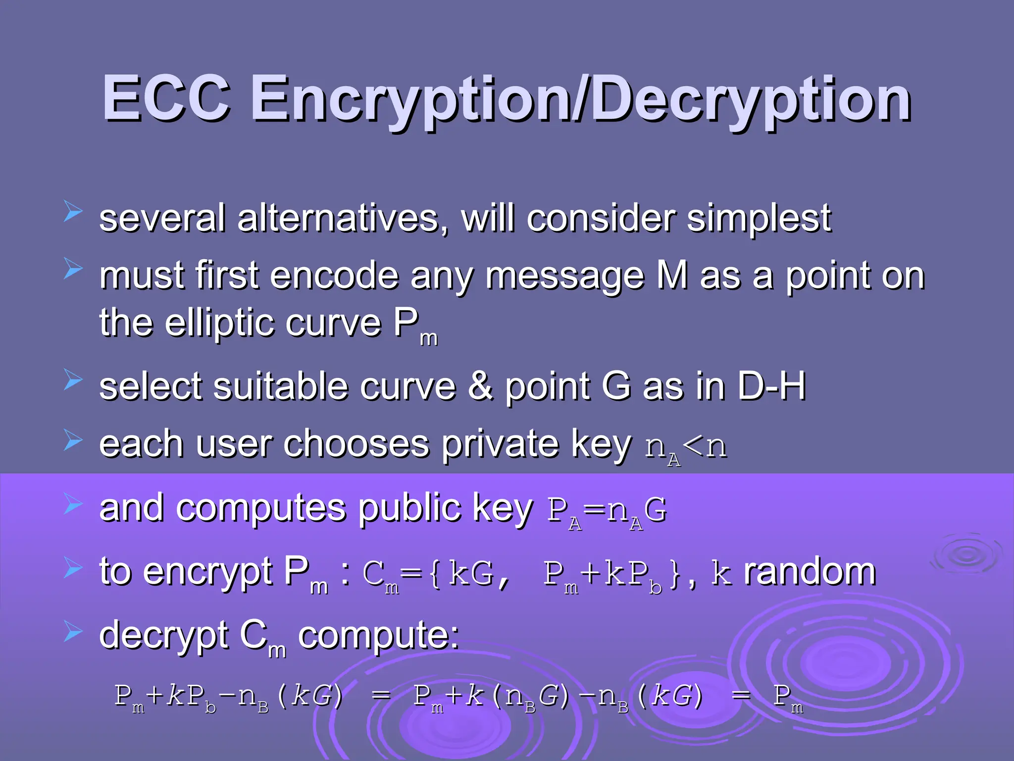 ECC Encryption/Decryption
ECC Encryption/Decryption
 several alternatives, will consider simplest
several alternatives, will consider simplest
 must first encode any message M as a point on
must first encode any message M as a point on
the elliptic curve P
the elliptic curve Pm
m
 select suitable curve & point G as in D-H
select suitable curve & point G as in D-H
 each user chooses private key
each user chooses private key n
nA
A<n
<n
 and computes public key
and computes public key P
PA
A=n
=nA
AG
G
 to encrypt P
to encrypt Pm
m :
: C
Cm
m={kG, P
={kG, Pm
m+kP
+kPb
b}
},
, k
k random
random
 decrypt C
decrypt Cm
m compute:
compute:
P
Pm
m+
+k
kP
Pb
b–
–n
nB
B(
(kG
kG) =
) = P
Pm
m+
+k
k(
(n
nB
BG
G)–
)–n
nB
B(
(kG
kG) =
) = P
Pm
m
 