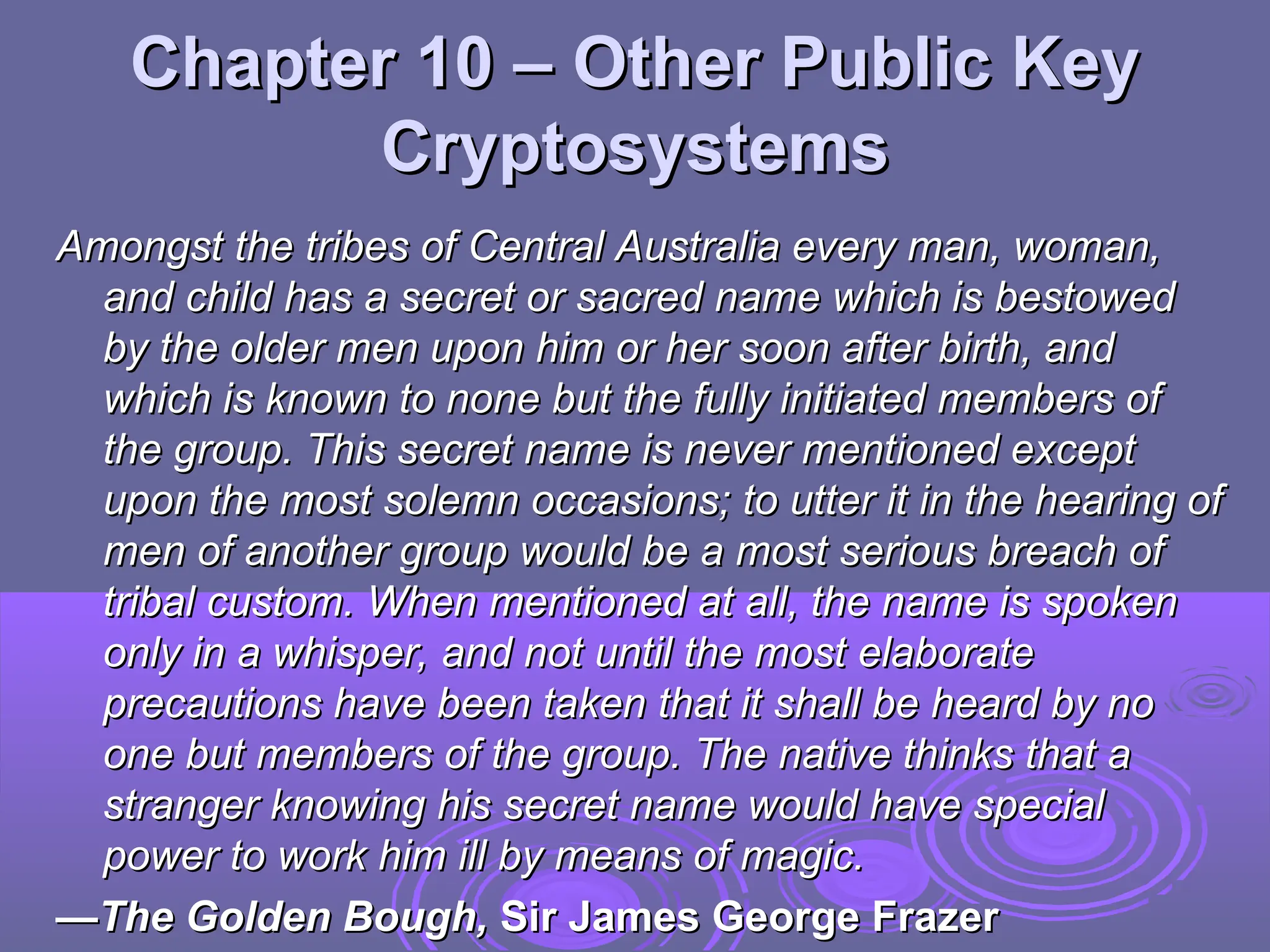 Chapter 10 –
Chapter 10 – Other Public Key
Other Public Key
Cryptosystems
Cryptosystems
Amongst the tribes of Central Australia every man, woman,
Amongst the tribes of Central Australia every man, woman,
and child has a secret or sacred name which is bestowed
and child has a secret or sacred name which is bestowed
by the older men upon him or her soon after birth, and
by the older men upon him or her soon after birth, and
which is known to none but the fully initiated members of
which is known to none but the fully initiated members of
the group. This secret name is never mentioned except
the group. This secret name is never mentioned except
upon the most solemn occasions; to utter it in the hearing of
upon the most solemn occasions; to utter it in the hearing of
men of another group would be a most serious breach of
men of another group would be a most serious breach of
tribal custom. When mentioned at all, the name is spoken
tribal custom. When mentioned at all, the name is spoken
only in a whisper, and not until the most elaborate
only in a whisper, and not until the most elaborate
precautions have been taken that it shall be heard by no
precautions have been taken that it shall be heard by no
one but members of the group. The native thinks that a
one but members of the group. The native thinks that a
stranger knowing his secret name would have special
stranger knowing his secret name would have special
power to work him ill by means of magic.
power to work him ill by means of magic.
—
—The Golden Bough,
The Golden Bough, Sir James George Frazer
Sir James George Frazer
 