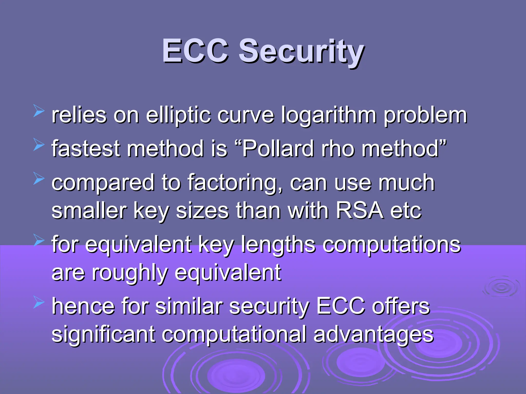 ECC Security
ECC Security
 relies on elliptic curve logarithm problem
relies on elliptic curve logarithm problem
 fastest method is “Pollard rho method”
fastest method is “Pollard rho method”
 compared to factoring, can use much
compared to factoring, can use much
smaller key sizes than with RSA etc
smaller key sizes than with RSA etc
 for equivalent key lengths computations
for equivalent key lengths computations
are roughly equivalent
are roughly equivalent
 hence for similar security ECC offers
hence for similar security ECC offers
significant computational advantages
significant computational advantages
 
