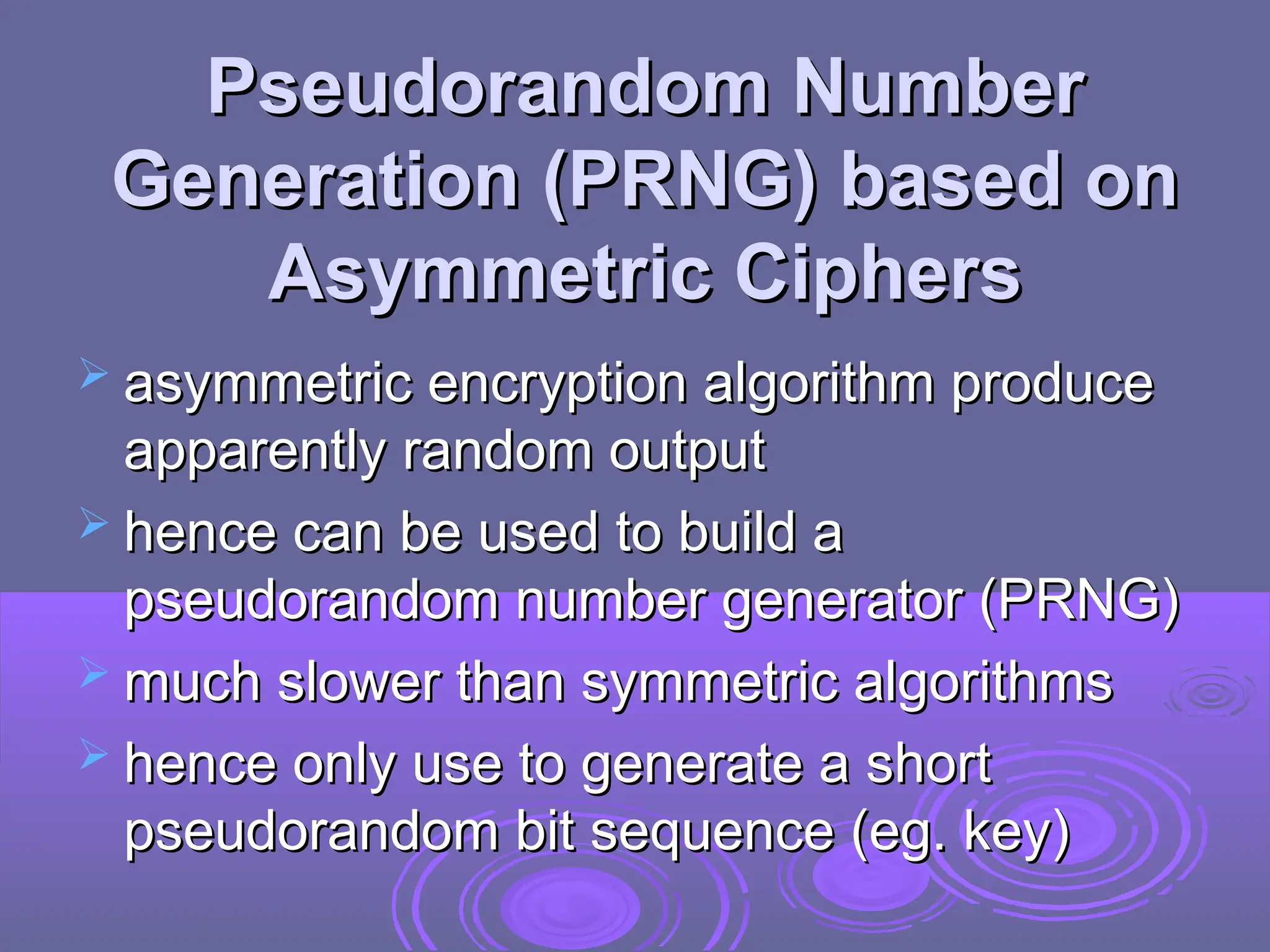 Pseudorandom Number
Pseudorandom Number
Generation (PRNG) based on
Generation (PRNG) based on
Asymmetric Ciphers
Asymmetric Ciphers
 asymmetric encryption algorithm produce
asymmetric encryption algorithm produce
apparently random output
apparently random output
 hence can be used to build a
hence can be used to build a
pseudorandom number generator (PRNG)
pseudorandom number generator (PRNG)
 much slower than symmetric algorithms
much slower than symmetric algorithms
 hence only use to generate a short
hence only use to generate a short
pseudorandom bit sequence (eg. key)
pseudorandom bit sequence (eg. key)
 