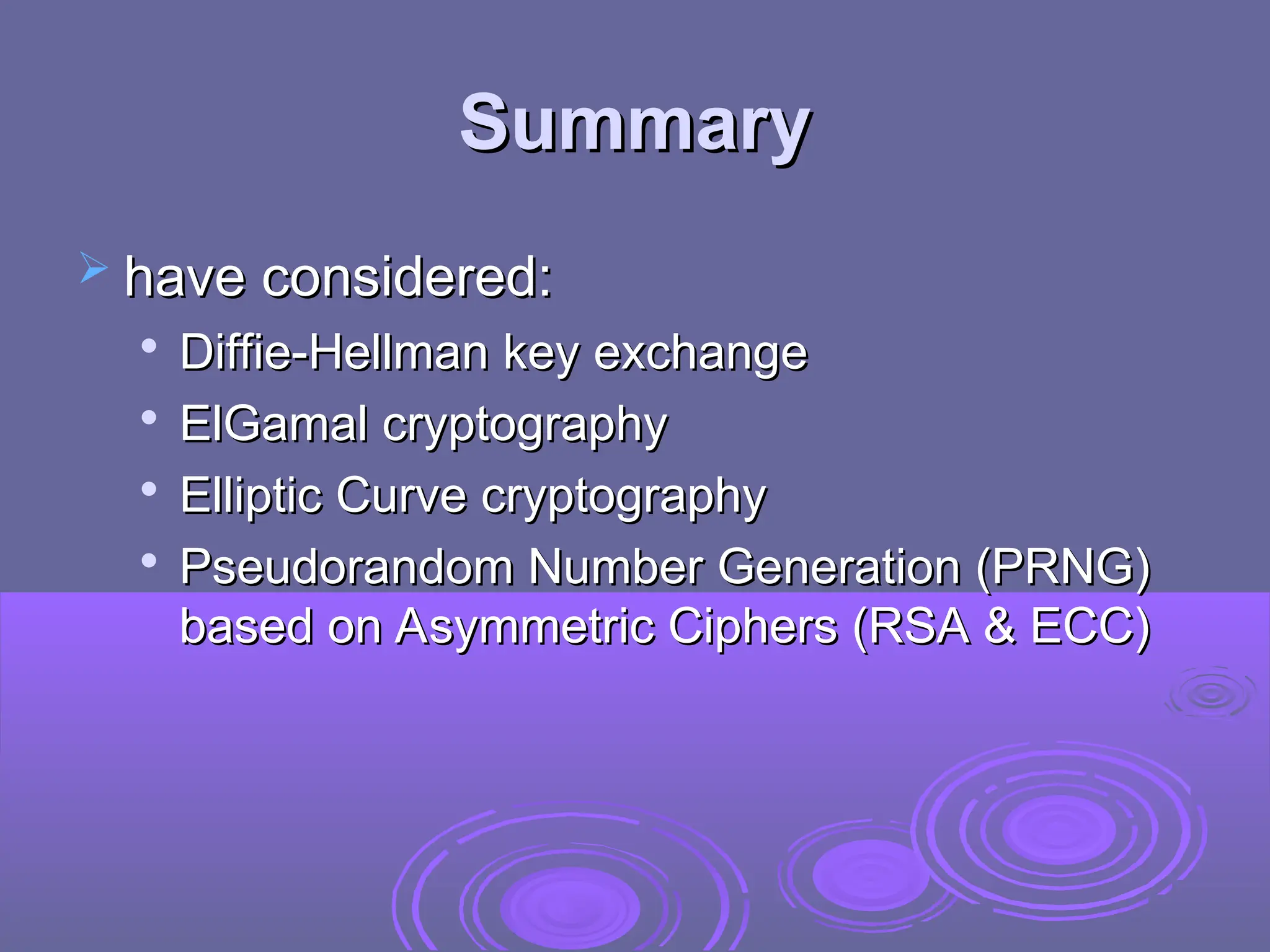 Summary
Summary
 have considered:
have considered:

Diffie-Hellman key exchange
Diffie-Hellman key exchange

ElGamal cryptography
ElGamal cryptography

Elliptic Curve cryptography
Elliptic Curve cryptography

Pseudorandom Number Generation (PRNG)
Pseudorandom Number Generation (PRNG)
based on Asymmetric Ciphers (RSA & ECC)
based on Asymmetric Ciphers (RSA & ECC)
 