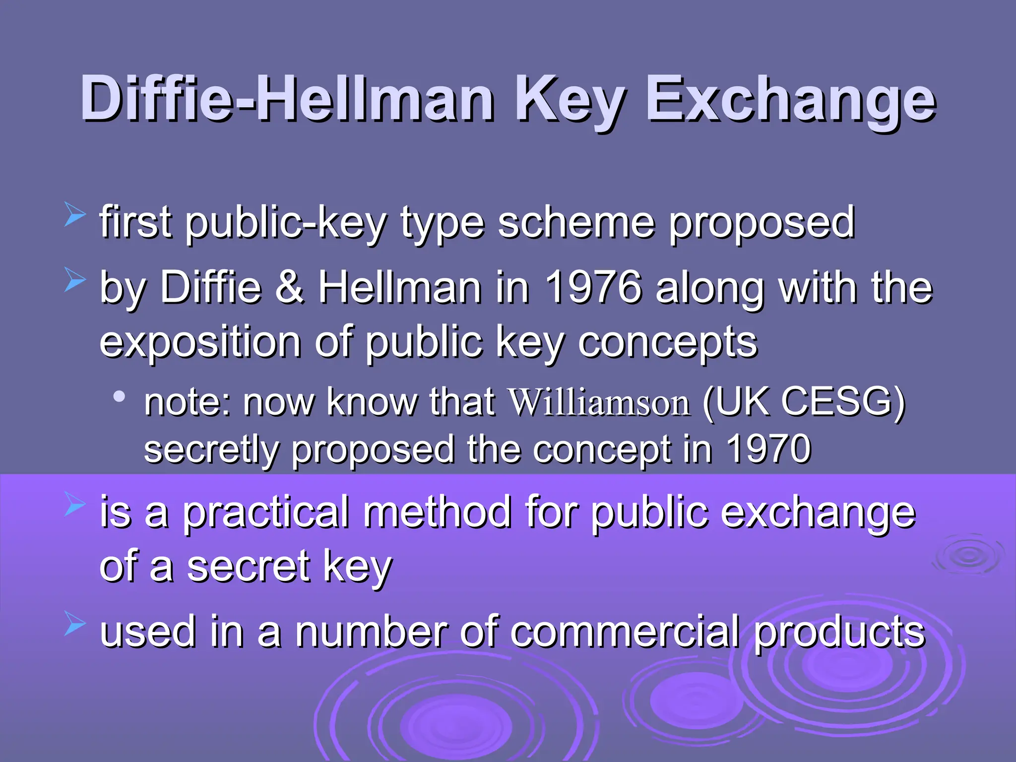 Diffie-Hellman Key Exchange
Diffie-Hellman Key Exchange
 first public-key type scheme proposed
first public-key type scheme proposed
 by Diffie & Hellman in 1976 along with the
by Diffie & Hellman in 1976 along with the
exposition of public key concepts
exposition of public key concepts

note: now know that
note: now know that Williamson
Williamson (UK CESG)
(UK CESG)
secretly proposed the concept in 1970
secretly proposed the concept in 1970
 is a practical method for public exchange
is a practical method for public exchange
of a secret key
of a secret key
 used in a number of commercial products
used in a number of commercial products
 