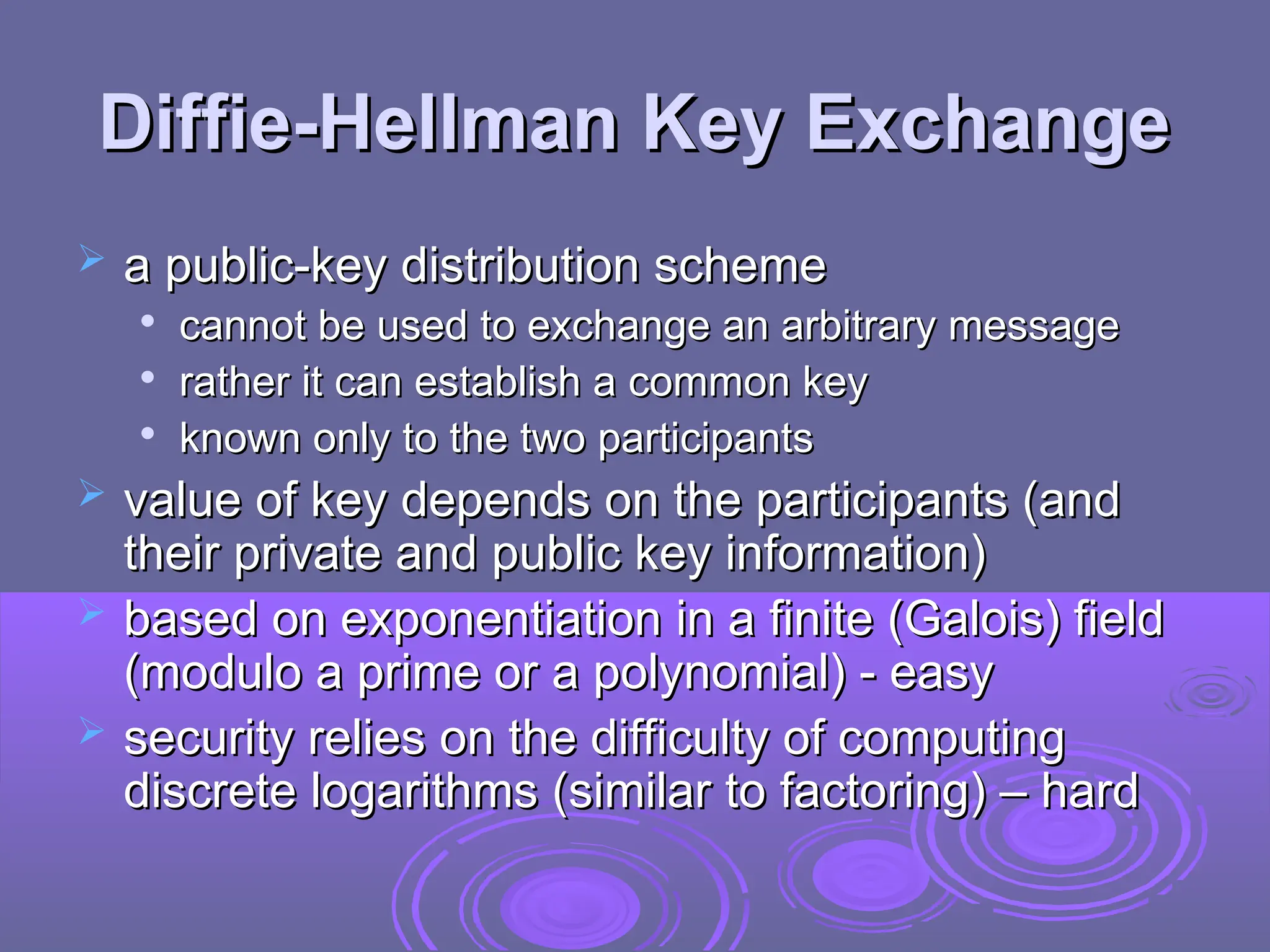 Diffie-Hellman Key Exchange
Diffie-Hellman Key Exchange
 a public-key distribution scheme
a public-key distribution scheme

cannot be used to exchange an arbitrary message
cannot be used to exchange an arbitrary message

rather it can establish a common key
rather it can establish a common key

known only to the two participants
known only to the two participants
 value of key depends on the participants (and
value of key depends on the participants (and
their private and public key information)
their private and public key information)
 based on exponentiation in a finite (Galois) field
based on exponentiation in a finite (Galois) field
(modulo a prime or a polynomial) - easy
(modulo a prime or a polynomial) - easy
 security relies on the difficulty of computing
security relies on the difficulty of computing
discrete logarithms (similar to factoring) – hard
discrete logarithms (similar to factoring) – hard
 