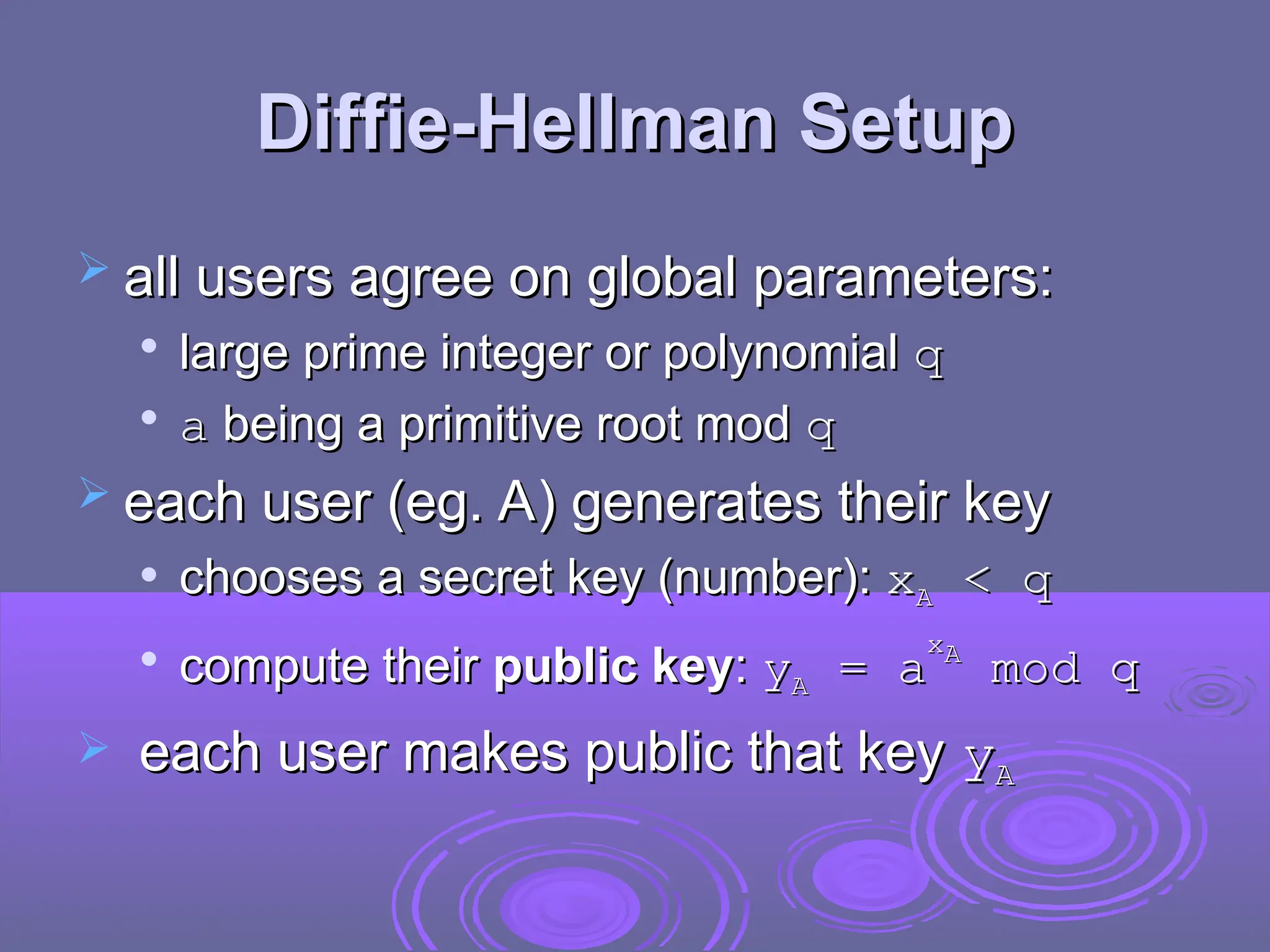 Diffie-Hellman Setup
Diffie-Hellman Setup
 all users agree on global parameters:
all users agree on global parameters:

large prime integer or polynomial
large prime integer or polynomial q
q

a
a being a primitive root mod
being a primitive root mod q
q
 each user (eg. A) generates their key
each user (eg. A) generates their key
 chooses a secret key (number):
chooses a secret key (number): x
xA
A < q
< q

compute their
compute their public key
public key:
: y
yA
A =
= a
a
x
xA
A
mod q
mod q
 each user makes public that key
each user makes public that key y
yA
A
 