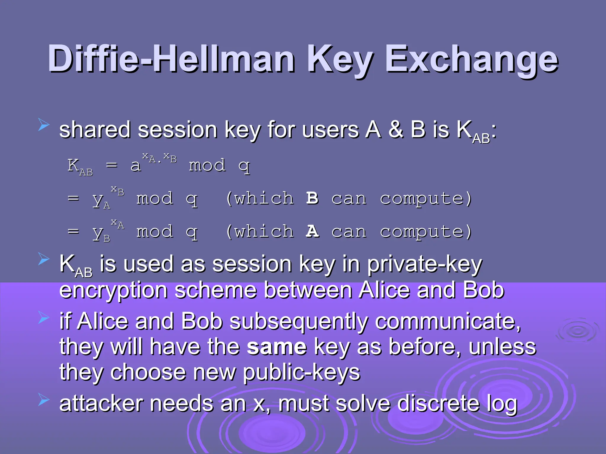 Diffie-Hellman Key Exchange
Diffie-Hellman Key Exchange
 shared session key for users A & B is K
shared session key for users A & B is KAB
AB:
:
K
KAB
AB =
= a
a
x
xA.
A.x
xB
B
mod q
mod q
= y
= yA
A
x
xB
B
mod q (which
mod q (which B
B can compute)
can compute)
= y
= yB
B
x
xA
A
mod q (which
mod q (which A
A can compute)
can compute)
 K
KAB
AB is used as session key in private-key
is used as session key in private-key
encryption scheme between Alice and Bob
encryption scheme between Alice and Bob
 if Alice and Bob subsequently communicate,
if Alice and Bob subsequently communicate,
they will have the
they will have the same
same key as before, unless
key as before, unless
they choose new public-keys
they choose new public-keys
 attacker needs an x, must solve discrete log
attacker needs an x, must solve discrete log
 