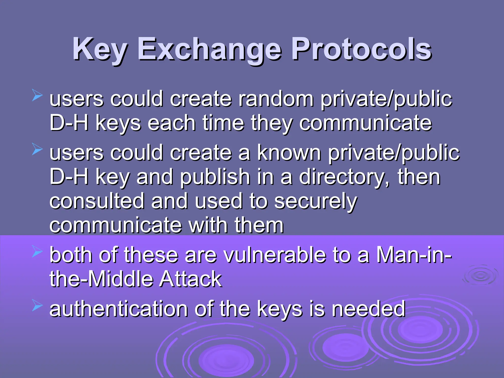 Key Exchange Protocols
Key Exchange Protocols
 users could create random private/public
users could create random private/public
D-H keys each time they communicate
D-H keys each time they communicate
 users could create a known private/public
users could create a known private/public
D-H key and publish in a directory, then
D-H key and publish in a directory, then
consulted and used to securely
consulted and used to securely
communicate with them
communicate with them
 both of these are vulnerable to a Man-in-
both of these are vulnerable to a Man-in-
the-Middle Attack
the-Middle Attack
 authentication of the keys is needed
authentication of the keys is needed
 
