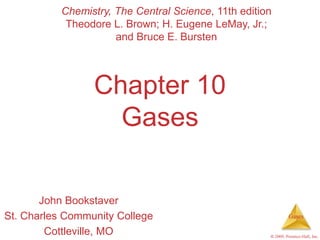 Gases
© 2009, Prentice-Hall, Inc.
Chapter 10
Gases
John Bookstaver
St. Charles Community College
Cottleville, MO
Chemistry, The Central Science, 11th edition
Theodore L. Brown; H. Eugene LeMay, Jr.;
and Bruce E. Bursten
 