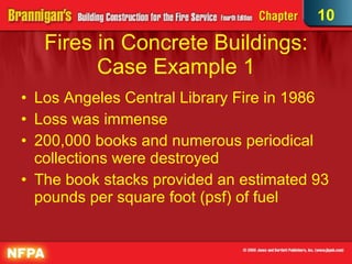 Fires in Concrete Buildings: Case Example 1 Los Angeles Central Library Fire in 1986 Loss was immense 200,000 books and numerous periodical collections were destroyed The book stacks provided an estimated 93 pounds per square foot (psf) of fuel  10 