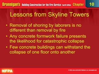 Lessons from Skyline Towers Removal of shoring by laborers is no different than removal by fire Any concrete formwork failure presents the likelihood for catastrophic collapse Few concrete buildings can withstand the collapse of one floor onto another 10 