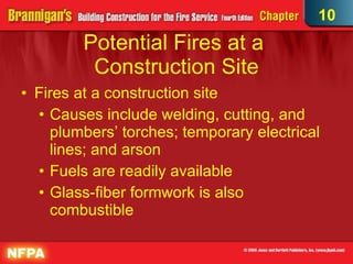 Potential Fires at a  Construction Site Fires at a construction site Causes include welding, cutting, and plumbers’ torches; temporary electrical lines; and arson Fuels are readily available Glass-fiber formwork is also combustible 10 