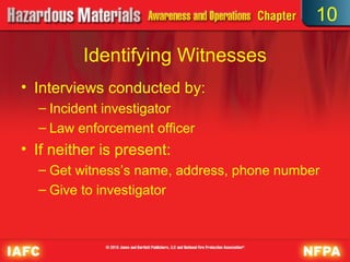 10

         Identifying Witnesses
• Interviews conducted by:
  – Incident investigator
  – Law enforcement officer
• If neither is present:
  – Get witness’s name, address, phone number
  – Give to investigator
 