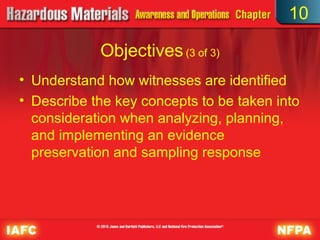10

            Objectives (3 of 3)
• Understand how witnesses are identified
• Describe the key concepts to be taken into
  consideration when analyzing, planning,
  and implementing an evidence
  preservation and sampling response
 