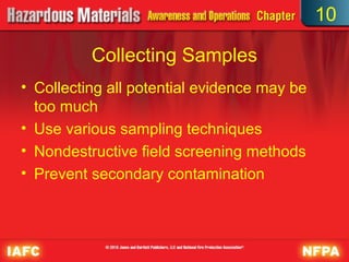 10

          Collecting Samples
• Collecting all potential evidence may be
  too much
• Use various sampling techniques
• Nondestructive field screening methods
• Prevent secondary contamination
 