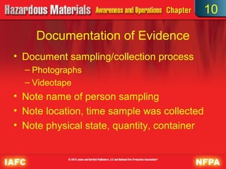10

     Documentation of Evidence
• Document sampling/collection process
  – Photographs
  – Videotape
• Note name of person sampling
• Note location, time sample was collected
• Note physical state, quantity, container
 