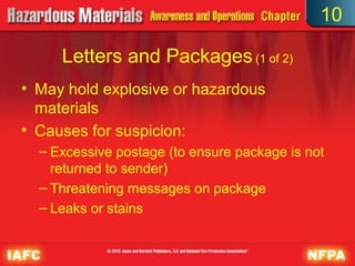 10

     Letters and Packages (1 of 2)
• May hold explosive or hazardous
  materials
• Causes for suspicion:
  – Excessive postage (to ensure package is not
    returned to sender)
  – Threatening messages on package
  – Leaks or stains
 