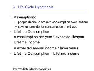 Intermediate Macroeconomics
3. Life-Cycle Hypothesis
• Assumptions:
– people desire to smooth consumption over lifetime
– savings provide for consumption in old age
• Lifetime Consumption
= consumption per year * expected lifespan
• Lifetime Income
= expected annual income * labor years
• Lifetime Consumption = Lifetime Income
 
