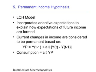 Intermediate Macroeconomics
5. Permanent Income Hypothesis
• LCH Model
• Incorporates adaptive expectations to
explain how expectations of future income
are formed
• Current changes in income are considered
to be permanent based on:
YP = Y(t-1) + a  [Y(t) - Y(t-1)]
• Consumption = c  YP
 