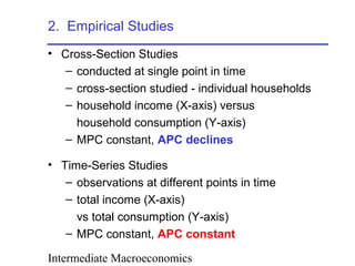 Intermediate Macroeconomics
2. Empirical Studies
• Cross-Section Studies
– conducted at single point in time
– cross-section studied - individual households
– household income (X-axis) versus
household consumption (Y-axis)
– MPC constant, APC declines
• Time-Series Studies
– observations at different points in time
– total income (X-axis)
vs total consumption (Y-axis)
– MPC constant, APC constant
 