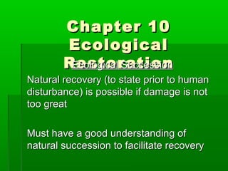 Chapter 10Chapter 10
EcologicalEcological
RestorationRestorationEcological SuccessionEcological Succession
Natural recovery (to state prior to humanNatural recovery (to state prior to human
disturbance) is possible if damage is notdisturbance) is possible if damage is not
too greattoo great
Must have a good understanding ofMust have a good understanding of
natural succession to facilitate recoverynatural succession to facilitate recovery
 