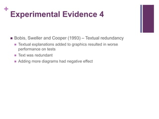 Experimental Evidence 4Bobis, Sweller and Cooper (1993) – Textual redundancyTextual explanations added to graphics resulted in worse performance on testsText was redundantAdding more diagrams had negative effect