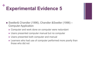 Experimental Evidence 5Sweller & Chandler (1996), Chandler & Sweller (1996) – Computer ApplicationComputer and work done on computer were redundantUsers presented computer manual but no computerUsers presented both computer and manualLearners who had use of computer performed more poorly than those who did not