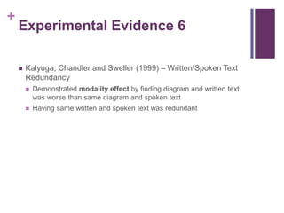 Experimental Evidence 6Kalyuga, Chandler and Sweller (1999) – Written/Spoken Text RedundancyDemonstrated modality effect by finding diagram and written text was worse than same diagram and spoken textHaving same written and spoken text was redundant  