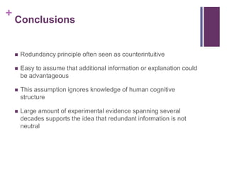 ConclusionsRedundancy principle often seen as counterintuitiveEasy to assume that additional information or explanation could be advantageousThis assumption ignores knowledge of human cognitive structureLarge amount of experimental evidence spanning several decades supports the idea that redundant information is not neutral