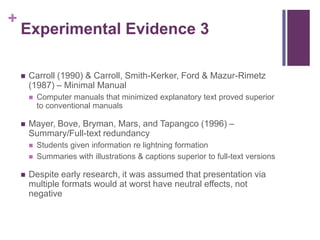 Experimental Evidence 3Carroll (1990) & Carroll, Smith-Kerker, Ford & Mazur-Rimetz (1987) – Minimal ManualComputer manuals that minimized explanatory text proved superior to conventional manualsMayer, Bove, Bryman, Mars, and Tapangco (1996) – Summary/Full-text redundancyStudents given information re lightning formationSummaries with illustrations & captions superior to full-text versionsDespite early research, it was assumed that presentation via multiple formats would at worst have neutral effects, not negative