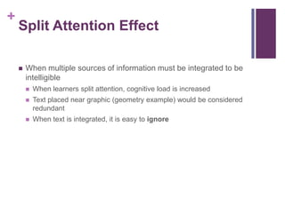 Split Attention EffectWhen multiple sources of information must be integrated to be intelligibleWhen learners split attention, cognitive load is increasedText placed near graphic (geometry example) would be considered redundantWhen text is integrated, it is easy to ignore